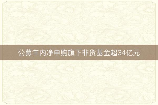 公募年内净申购旗下非货基金超34亿元