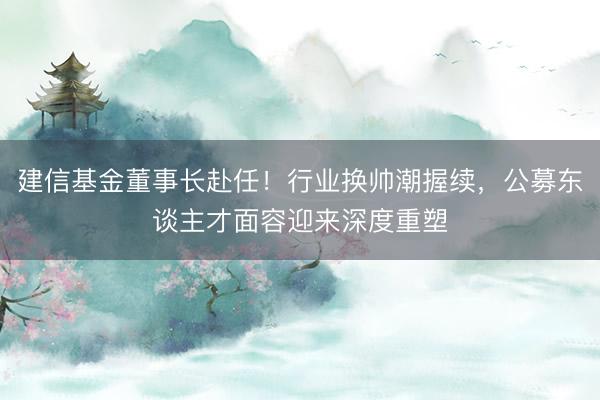 建信基金董事长赴任！行业换帅潮握续，公募东谈主才面容迎来深度重塑