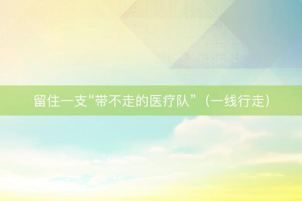 留住一支“带不走的医疗队”(一线行走)