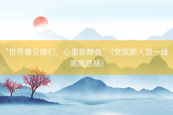 “世界看见咱们,心里寂静些”(党旗鄙人层一线高高悠扬)