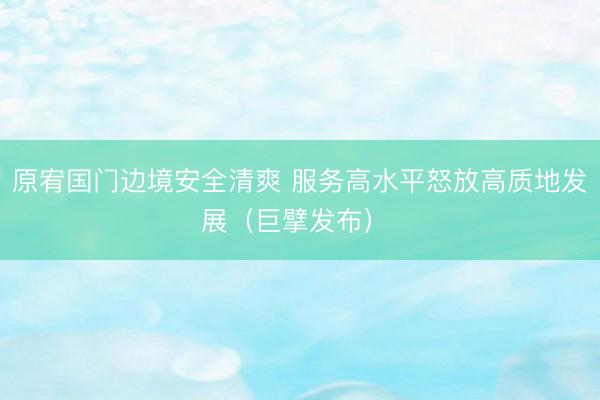 原宥国门边境安全清爽 服务高水平怒放高质地发展（巨擘发布） 