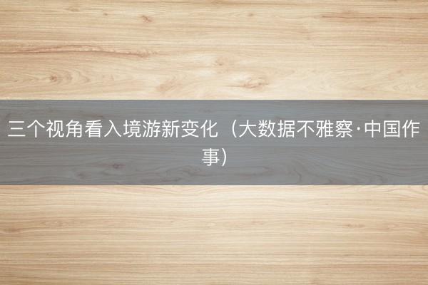 三个视角看入境游新变化（大数据不雅察·中国作事）