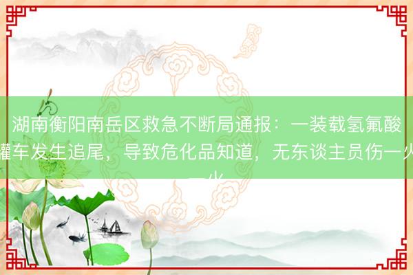 湖南衡阳南岳区救急不断局通报：一装载氢氟酸罐车发生追尾，导致危化品知道，无东谈主员伤一火