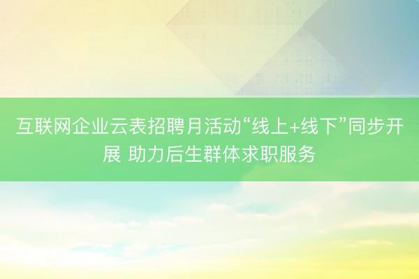 互联网企业云表招聘月活动“线上+线下”同步开展 助力后生群体求职服务