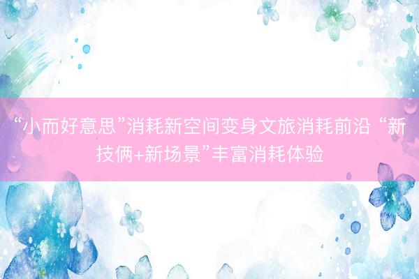 “小而好意思”消耗新空间变身文旅消耗前沿 “新技俩+新场景”丰富消耗体验