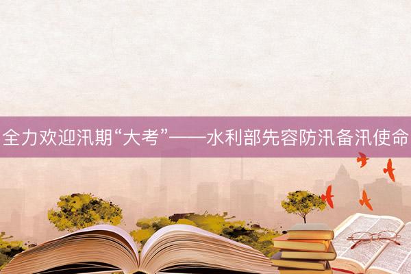 全力欢迎汛期“大考”——水利部先容防汛备汛使命