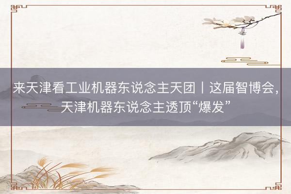 来天津看工业机器东说念主天团丨这届智博会，天津机器东说念主透顶“爆发”