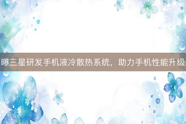 曝三星研发手机液冷散热系统,助力手机性能升级