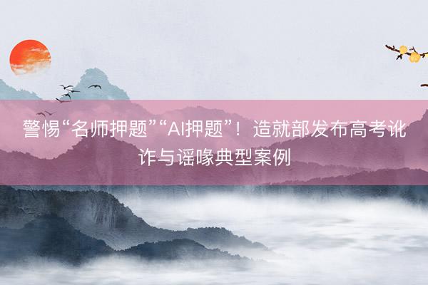 警惕“名师押题”“AI押题”！造就部发布高考讹诈与谣喙典型案例
