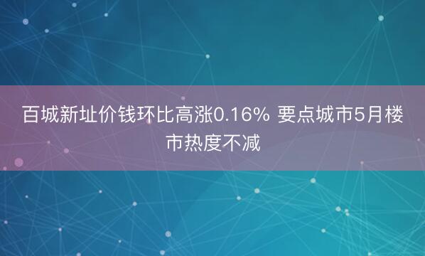 百城新址价钱环比高涨0.16% 要点城市5月楼市热度不减