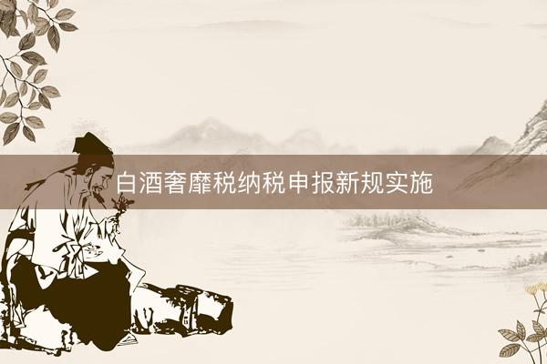 白酒奢靡税纳税申报新规实施