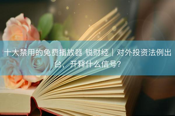 十大禁用的免费播放器 锐财经｜对外投资法例出台，开释什么信号？