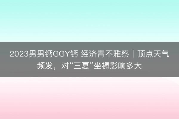 2023男男钙GGY钙 经济青不雅察｜顶点天气频发，对“三夏”坐褥影响多大