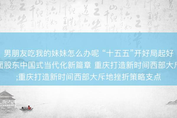 男朋友吃我的妹妹怎么办呢 “十五五”开好局起好步丨谱写华夏地面股东中国式当代化新篇章 重庆打造新时间西部大斥地挫折策略支点