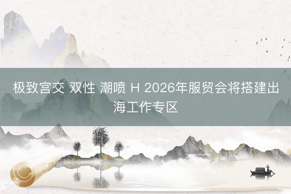 极致宫交 双性 潮喷 H 2026年服贸会将搭建出海工作专区