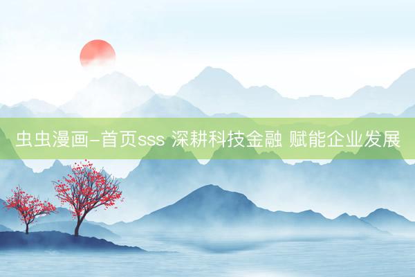 虫虫漫画-首页sss 深耕科技金融 赋能企业发展