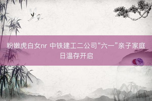 粉嫩虎白女nr 中铁建工二公司“六一”亲子家庭日温存开启