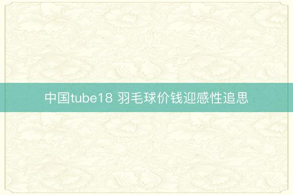 中国tube18 羽毛球价钱迎感性追思