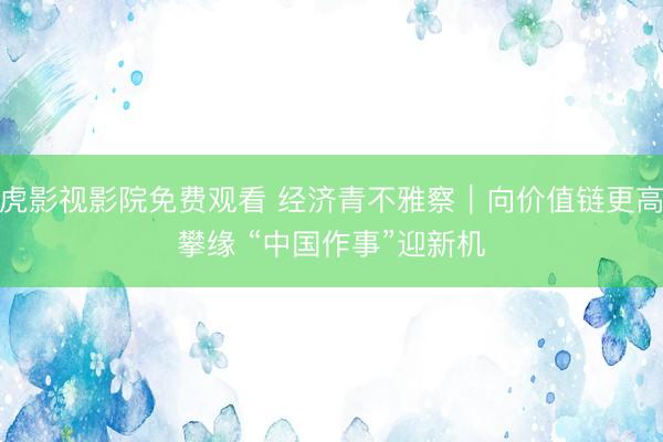 四虎影视影院免费观看 经济青不雅察｜向价值链更高处攀缘 “中国作事”迎新机
