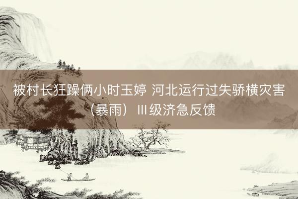 被村长狂躁俩小时玉婷 河北运行过失骄横灾害（暴雨）Ⅲ级济急反馈