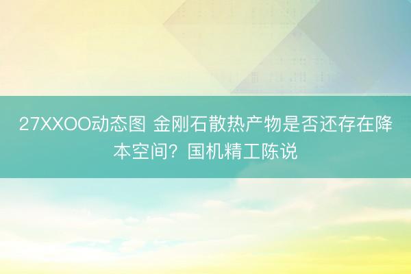 27XXOO动态图 金刚石散热产物是否还存在降本空间？国机精工陈说