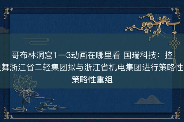 哥布林洞窟1—3动画在哪里看 国瑞科技：控股鼓舞浙江省二轻集团拟与浙江省机电集团进行策略性重组