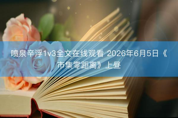 喷泉辛浮1v3全文在线观看 2026年6月5日《市集零距离》上昼