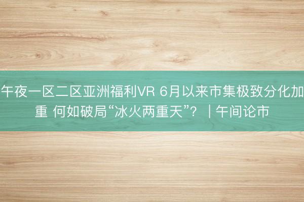 午夜一区二区亚洲福利VR 6月以来市集极致分化加重 何如破局“冰火两重天”？ | 午间论市