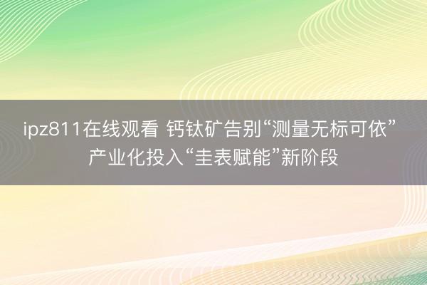 ipz811在线观看 钙钛矿告别“测量无标可依” 产业化投入“圭表赋能”新阶段