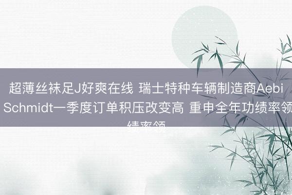 超薄丝袜足J好爽在线 瑞士特种车辆制造商Aebi Schmidt一季度订单积压改变高 重申全年功绩率领