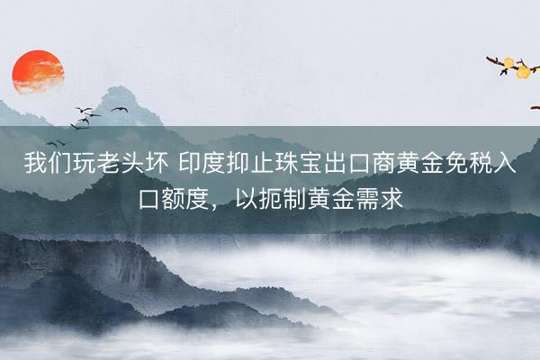 我们玩老头坏 印度抑止珠宝出口商黄金免税入口额度，以扼制黄金需求