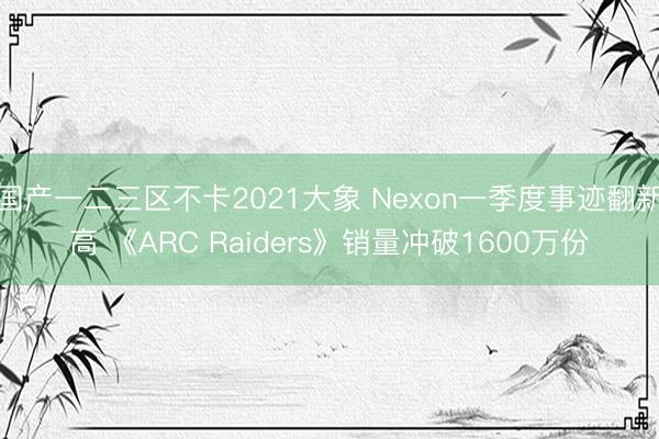 国产一二三区不卡2021大象 Nexon一季度事迹翻新高 《ARC Raiders》销量冲破1600万份