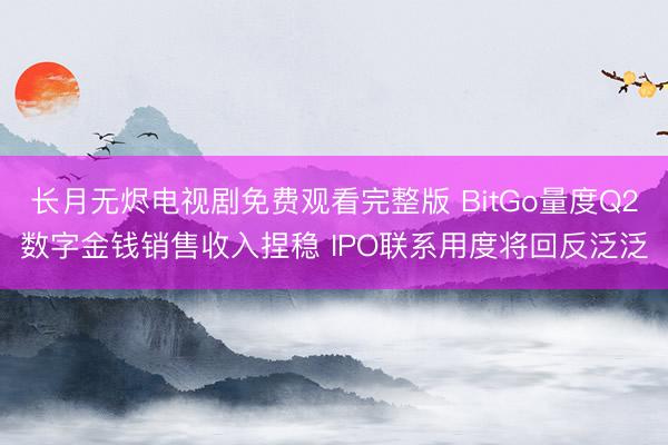 长月无烬电视剧免费观看完整版 BitGo量度Q2数字金钱销售收入捏稳 IPO联系用度将回反泛泛