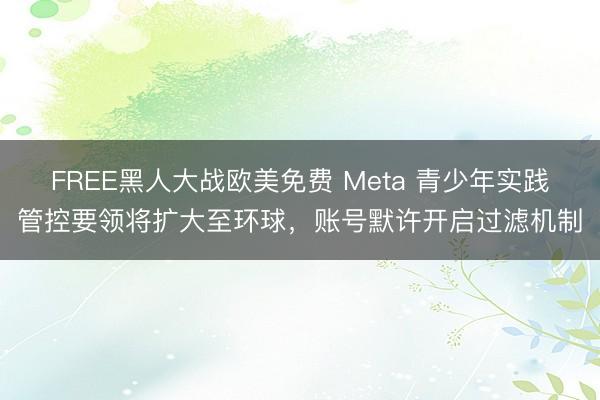 FREE黑人大战欧美免费 Meta 青少年实践管控要领将扩大至环球，账号默许开启过滤机制