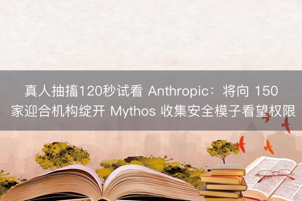 真人抽搐120秒试看 Anthropic：将向 150 家迎合机构绽开 Mythos 收集安全模子看望权限