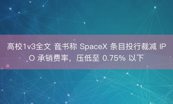 高校1v3全文 音书称 SpaceX 条目投行裁减 IPO 承销费率，压低至 0.75% 以下