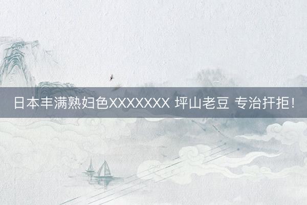 日本丰满熟妇色XXXXXXX 坪山老豆 专治扞拒！