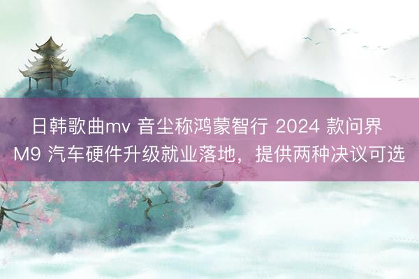 日韩歌曲mv 音尘称鸿蒙智行 2024 款问界 M9 汽车硬件升级就业落地，提供两种决议可选