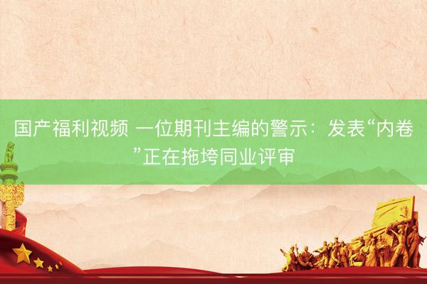 国产福利视频 一位期刊主编的警示：发表“内卷”正在拖垮同业评审