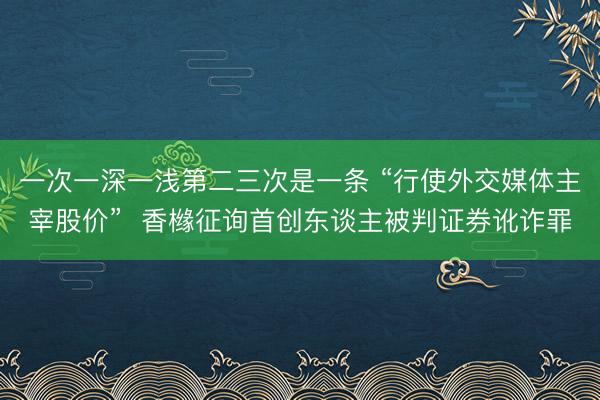 一次一深一浅第二三次是一条 “行使外交媒体主宰股价”  香橼征询首创东谈主被判证券讹诈罪