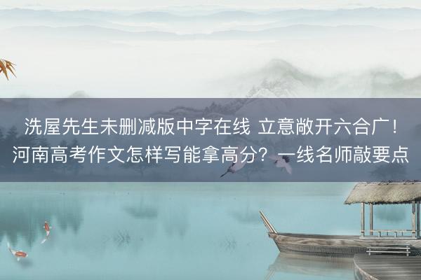 洗屋先生未删减版中字在线 立意敞开六合广！河南高考作文怎样写能拿高分？一线名师敲要点
