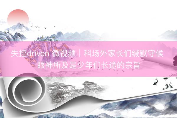 失控driven 微视频｜科场外家长们缄默守候 眼神所及是少年们长途的宗旨