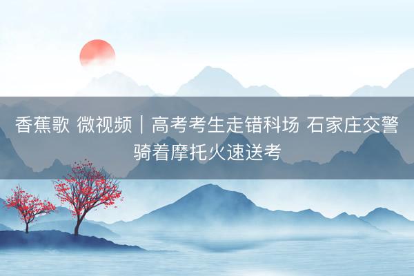 香蕉歌 微视频｜高考考生走错科场 石家庄交警骑着摩托火速送考