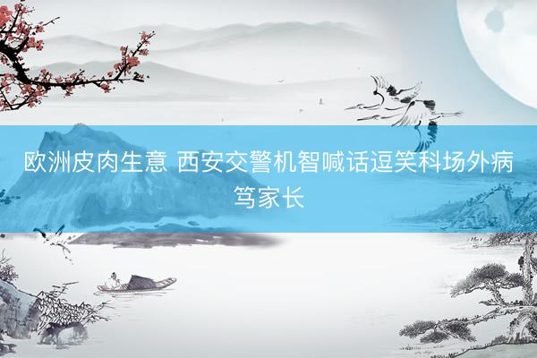欧洲皮肉生意 西安交警机智喊话逗笑科场外病笃家长