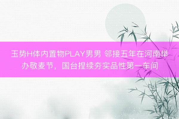 玉势H体内置物PLAY男男 邻接五年在河南举办敬麦节,国台捏续夯实品性第一车间