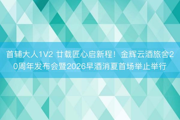 首辅大人1V2 廿载匠心启新程！金辉云酒旅舍20周年发布会暨2026早酒消夏首场举止举行