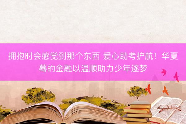 拥抱时会感觉到那个东西 爱心助考护航！华夏蓦的金融以温顺助力少年逐梦