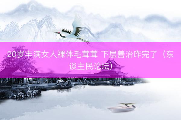 20岁丰满女人裸体毛茸茸 下层善治咋完了（东谈主民论坛）
