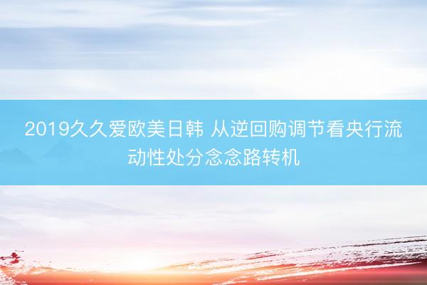 2019久久爱欧美日韩 从逆回购调节看央行流动性处分念念路转机