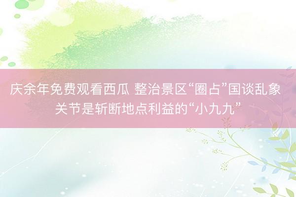 庆余年免费观看西瓜 整治景区“圈占”国谈乱象 关节是斩断地点利益的“小九九”